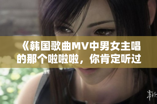 《韩国歌曲MV中男女主唱的那个啦啦啦，你肯定听过！》