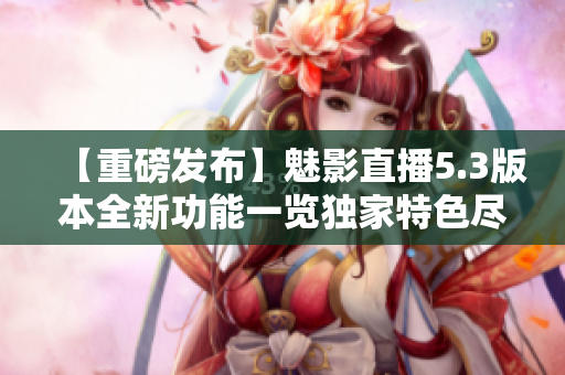 【重磅发布】魅影直播5.3版本全新功能一览独家特色尽显