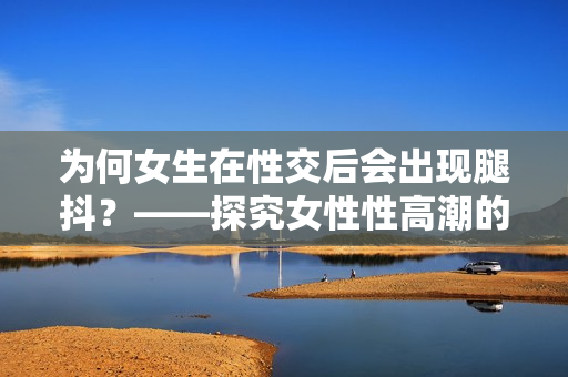 为何女生在性交后会出现腿抖？——探究女性性高潮的科学原因