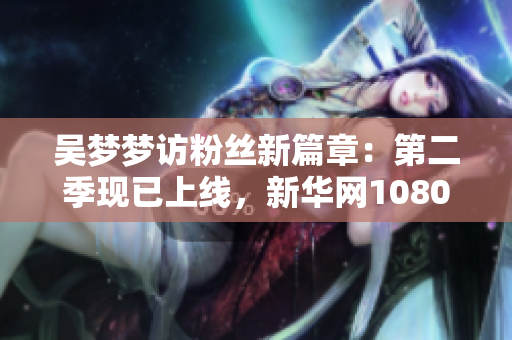 吴梦梦访粉丝新篇章：第二季现已上线，新华网1080带您观看