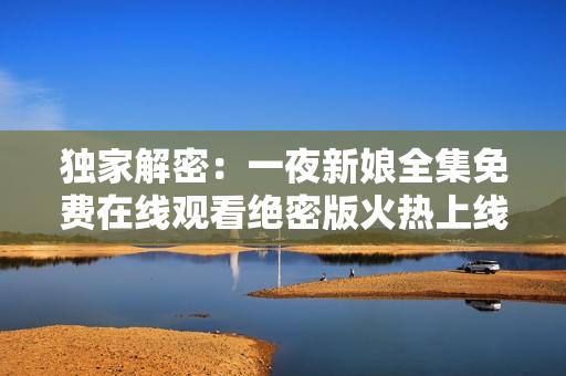 独家解密：一夜新娘全集免费在线观看绝密版火热上线 