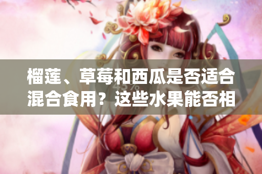 榴莲、草莓和西瓜是否适合混合食用？这些水果能否相互搭配？(1)