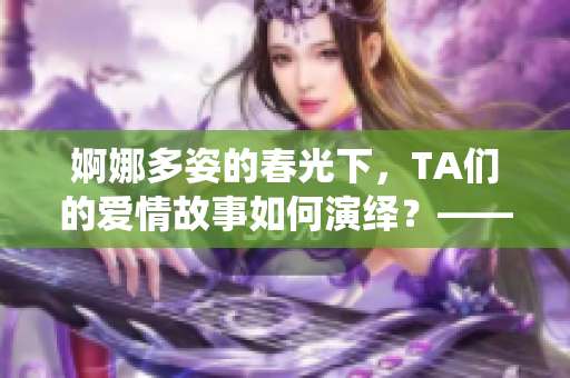婀娜多姿的春光下，TA们的爱情故事如何演绎？——春日情感探寻