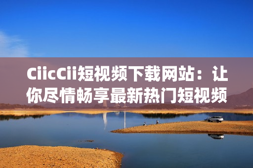 CiicCii短视频下载网站：让你尽情畅享最新热门短视频!(1)