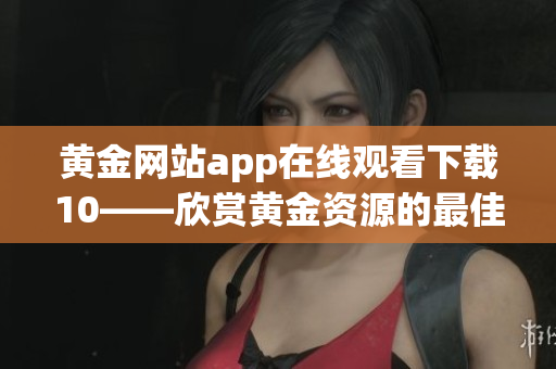 黄金网站app在线观看下载10——欣赏黄金资源的最佳平台(1)