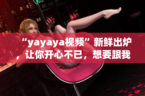 “yayaya视频”新鲜出炉，让你开心不已，想要跟我一起舞蹈吗？(1)