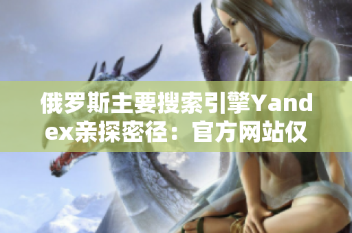 俄罗斯主要搜索引擎Yandex亲探密径：官方网站仅需一步闯入！