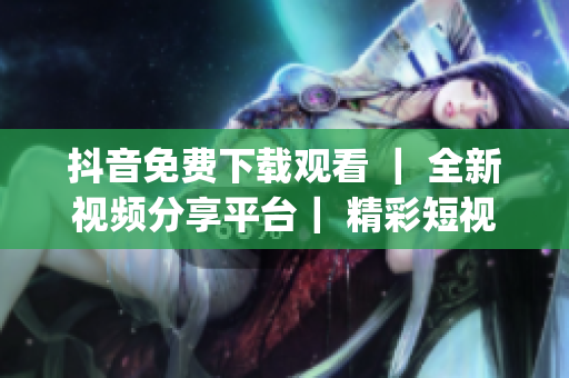 抖音免费下载观看 ｜ 全新视频分享平台｜ 精彩短视频尽在抖音(1)