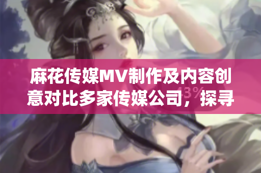麻花传媒MV制作及内容创意对比多家传媒公司，探寻优势及特色(1)