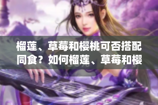 榴莲、草莓和樱桃可否搭配同食？如何榴莲、草莓和樱桃相互搭配？(1)