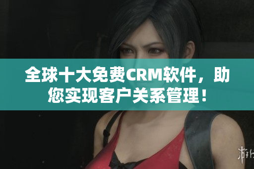 全球十大免费CRM软件，助您实现客户关系管理！