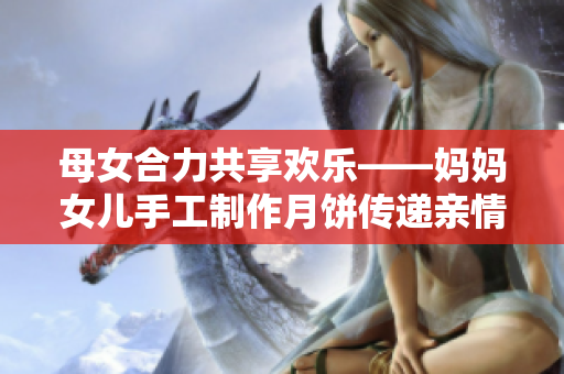 母女合力共享欢乐——妈妈女儿手工制作月饼传递亲情