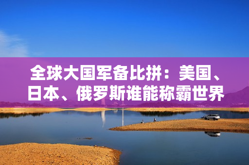 全球大国军备比拼：美国、日本、俄罗斯谁能称霸世界舞台？