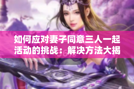 如何应对妻子同意三人一起活动的挑战：解决方法大揭秘