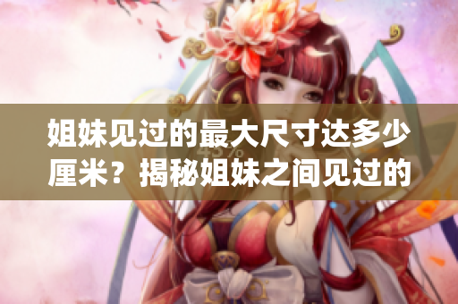 姐妹见过的最大尺寸达多少厘米？揭秘姐妹之间见过的最大尺寸记录！(1)
