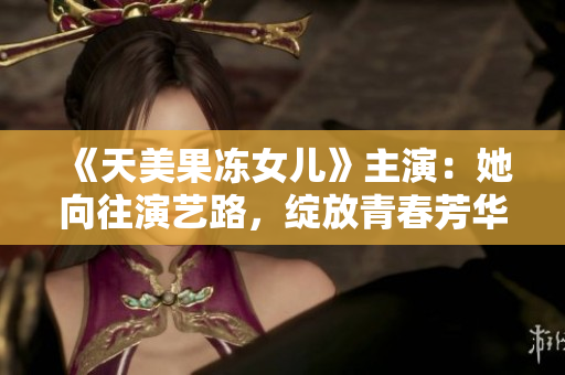 《天美果冻女儿》主演：她向往演艺路，绽放青春芳华！