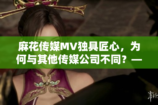 麻花传媒MV独具匠心，为何与其他传媒公司不同？——一份比较分析