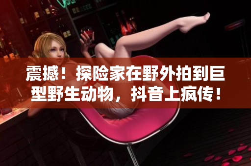 震撼！探险家在野外拍到巨型野生动物，抖音上疯传！
