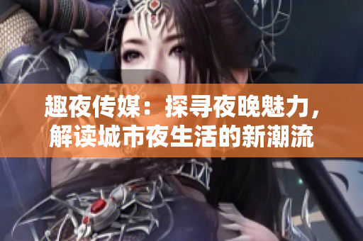 趣夜传媒：探寻夜晚魅力，解读城市夜生活的新潮流