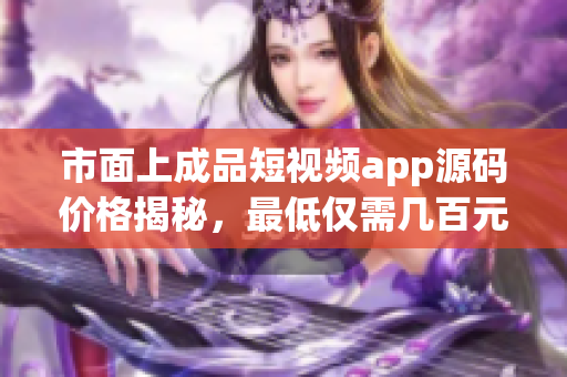 市面上成品短视频app源码价格揭秘，最低仅需几百元起！