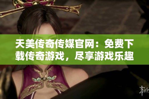 天美传奇传媒官网：免费下载传奇游戏，尽享游戏乐趣