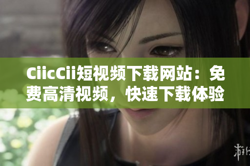 CiicCii短视频下载网站：免费高清视频，快速下载体验