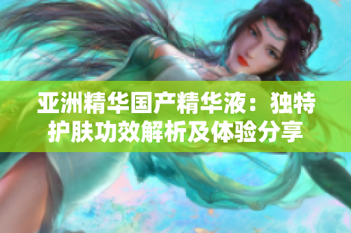 亚洲精华国产精华液：独特护肤功效解析及体验分享