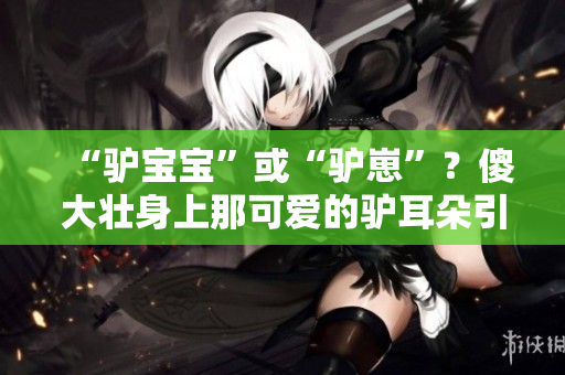 “驴宝宝”或“驴崽”？傻大壮身上那可爱的驴耳朵引热议