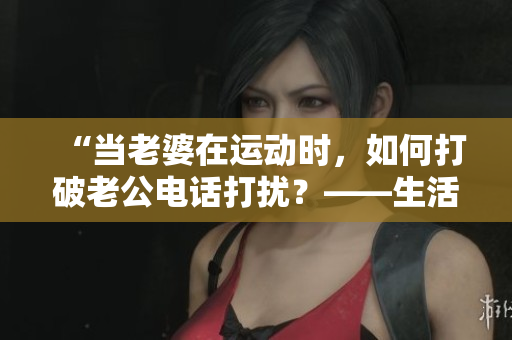 “当老婆在运动时，如何打破老公电话打扰？——生活技巧分享”