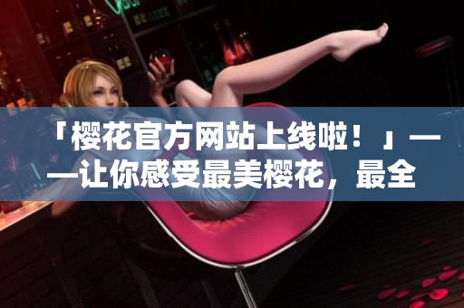 「樱花官方网站上线啦！」——让你感受最美樱花，最全攻略一应俱全！