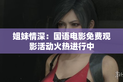 姐妹情深：国语电影免费观影活动火热进行中