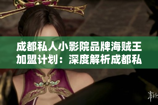 成都私人小影院品牌海贼王加盟计划：深度解析成都私人小影院品牌海贼王加盟计划