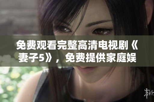 免费观看完整高清电视剧《妻子5》，免费提供家庭娱乐新体验