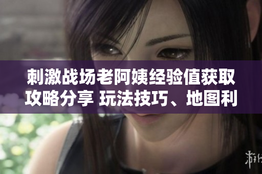 刺激战场老阿姨经验值获取攻略分享 玩法技巧、地图利用与装备选择