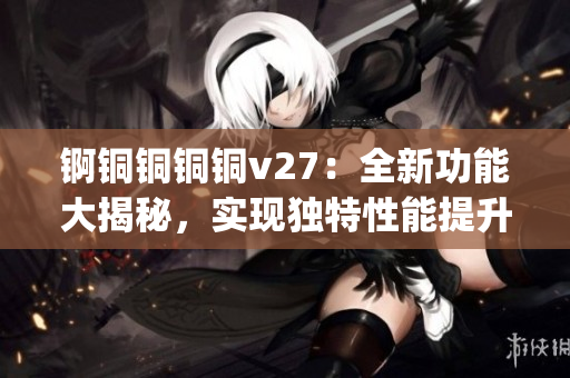 锕铜铜铜铜v27：全新功能大揭秘，实现独特性能提升(1)