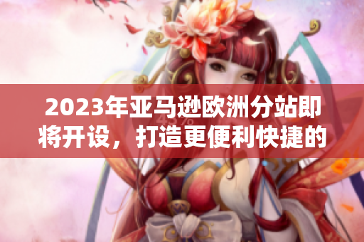 2023年亚马逊欧洲分站即将开设，打造更便利快捷的购物体验