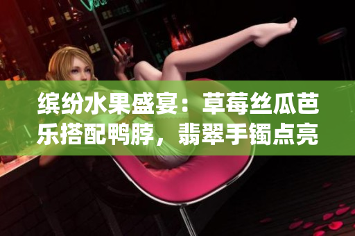 缤纷水果盛宴：草莓丝瓜芭乐搭配鸭脖，翡翠手镯点亮华丽风采(1)