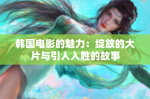 韩国电影的魅力：绽放的大片与引人入胜的故事