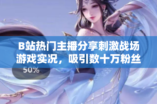 B站热门主播分享刺激战场游戏实况，吸引数十万粉丝观看