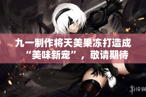 九一制作将天美果冻打造成“美味新宠”，敬请期待