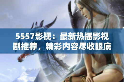 5557影视：最新热播影视剧推荐，精彩内容尽收眼底!