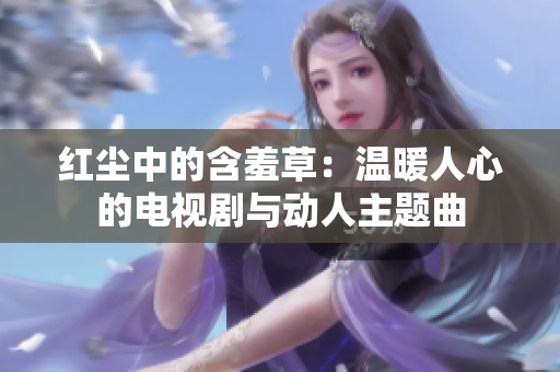 红尘中的含羞草：温暖人心的电视剧与动人主题曲