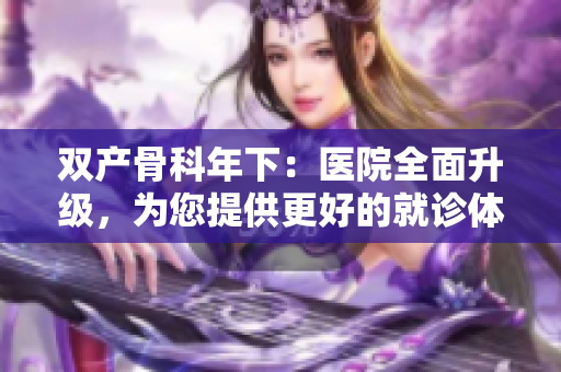 双产骨科年下：医院全面升级，为您提供更好的就诊体验