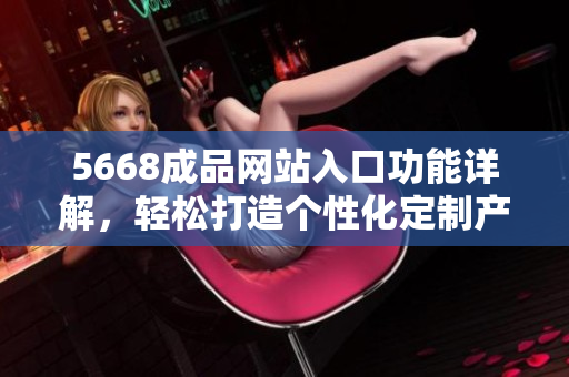 5668成品网站入口功能详解，轻松打造个性化定制产品！