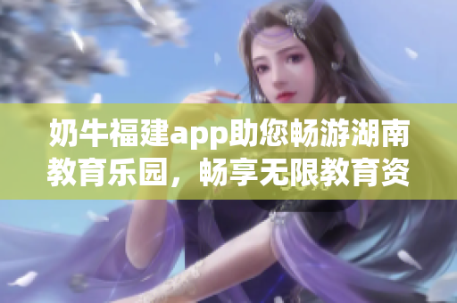 奶牛福建app助您畅游湖南教育乐园，畅享无限教育资源