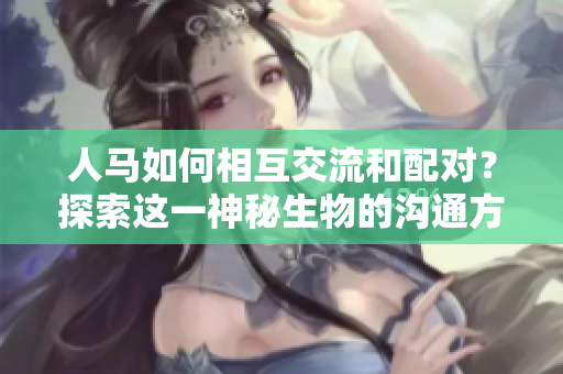 人马如何相互交流和配对？探索这一神秘生物的沟通方式