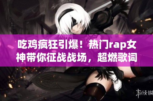 吃鸡疯狂引爆！热门rap女神带你征战战场，超燃歌词震撼全球！