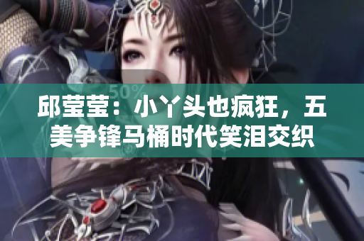 邱莹莹：小丫头也疯狂，五美争锋马桶时代笑泪交织