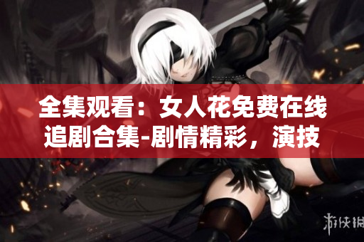 全集观看：女人花免费在线追剧合集-剧情精彩，演技精湛，不容错过