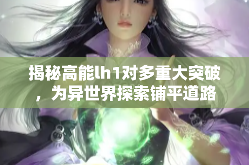 揭秘高能lh1对多重大突破，为异世界探索铺平道路